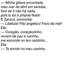 — Minha gitana encantada,
meu luar de abril em seresta,
fora de ti não há nada,
pois tu és a própria festa!
E Zanzul, comovida:
— Libélula! Pão angélico! Favo de mel!
Ele:
— Coração, coraçãozinho,
nuvem de paz e carinho,
me esconde no teu cantinho...
Ela:
— Te enrolo no meu carinho.
 