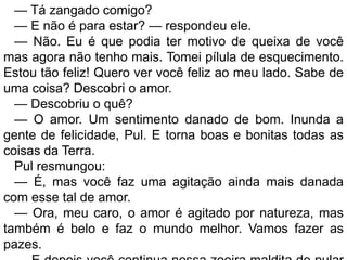 — Tá zangado comigo?
  — E não é para estar? — respondeu ele.
  — Não. Eu é que podia ter motivo de queixa de você
mas agora não tenho mais. Tomei pílula de esquecimento.
Estou tão feliz! Quero ver você feliz ao meu lado. Sabe de
uma coisa? Descobri o amor.
  — Descobriu o quê?
  — O amor. Um sentimento danado de bom. Inunda a
gente de felicidade, Pul. E torna boas e bonitas todas as
coisas da Terra.
  Pul resmungou:
  — É, mas você faz uma agitação ainda mais danada
com esse tal de amor.
  — Ora, meu caro, o amor é agitado por natureza, mas
também é belo e faz o mundo melhor. Vamos fazer as
pazes.
 