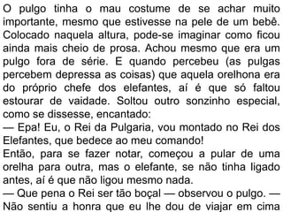 O pulgo tinha o mau costume de se achar muito
importante, mesmo que estivesse na pele de um bebê.
Colocado naquela altura, pode-se imaginar como ficou
ainda mais cheio de prosa. Achou mesmo que era um
pulgo fora de série. E quando percebeu (as pulgas
percebem depressa as coisas) que aquela orelhona era
do próprio chefe dos elefantes, aí é que só faltou
estourar de vaidade. Soltou outro sonzinho especial,
como se dissesse, encantado:
— Epa! Eu, o Rei da Pulgaria, vou montado no Rei dos
Elefantes, que bedece ao meu comando!
Então, para se fazer notar, começou a pular de uma
orelha para outra, mas o elefante, se não tinha ligado
antes, aí é que não ligou mesmo nada.
— Que pena o Rei ser tão boçal — observou o pulgo. —
Não sentiu a honra que eu lhe dou de viajar em cima
 