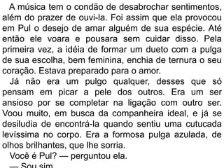 A música tem o condão de desabrochar sentimentos,
além do prazer de ouvi-la. Foi assim que ela provocou
em Pul o desejo de amar alguém de sua espécie. Até
então ele voara e pousara sem cuidar disso. Pela
primeira vez, a idéia de formar um dueto com a pulga
de sua escolha, bem feminina, enchia de ternura o seu
coração. Estava preparado para o amor.
  Já não era um pulgo qualquer, desses que só
pensam em picar a pele dos outros. Era um ser
ansioso por se completar na ligação com outro ser.
Voou muito, em busca da companheira ideal, e já se
desiludia de encontrá-la quando sentiu uma cutucada
levíssima no corpo. Era a formosa pulga azulada, de
olhos brilhantes, que lhe sorria.
  Você é Pul? — perguntou ela.
 