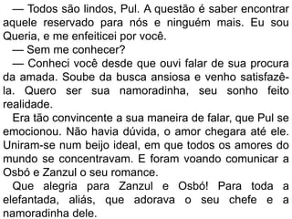 — Todos são lindos, Pul. A questão é saber encontrar
aquele reservado para nós e ninguém mais. Eu sou
Queria, e me enfeiticei por você.
  — Sem me conhecer?
  — Conheci você desde que ouvi falar de sua procura
da amada. Soube da busca ansiosa e venho satisfazê-
la. Quero ser sua namoradinha, seu sonho feito
realidade.
  Era tão convincente a sua maneira de falar, que Pul se
emocionou. Não havia dúvida, o amor chegara até ele.
Uniram-se num beijo ideal, em que todos os amores do
mundo se concentravam. E foram voando comunicar a
Osbó e Zanzul o seu romance.
  Que alegria para Zanzul e Osbó! Para toda a
elefantada, aliás, que adorava o seu chefe e a
namoradinha dele.
 
