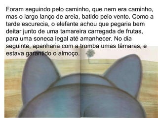 Foram seguindo pelo caminho, que nem era caminho,
mas o largo lanço de areia, batido pelo vento. Como a
tarde escurecia, o elefante achou que pegaria bem
deitar junto de uma tamareira carregada de frutas,
para uma soneca legal até amanhecer. No dia
seguinte, apanharia com a tromba umas tâmaras, e
estava garantido o almoço.
 