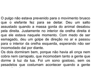 O pulgo não estava prevenido para o movimento brusco
que o elefante fez para se deitar. Deu um salto
assustado quando a massa gorda do animal desabou
pela direita. Justamente no interior da orelha direita é
que ele estava naquele momento. Com medo de ser
esmagado, deu um golpe de direção no ar e passou
para o interior da orelha esquerda, esperando não ser
incomodado daí por diante.
Os dois dormiram bem, porque não havia ali onça nem
cobra nem carrapato, que incomodam tanto a gente que
dorme à luz da lua. Foi um sono gostoso, sem os
pesadelos que costumam acontecer quando a gente
 
