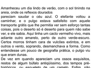 Amanheceu um dia lindo de verão, com o sol tinindo na
areia, onde os reflexos dourados
pareciam saudar o céu azul. O elefante voltou a
caminhar, e o pulgo estava satisfeito com aquele
transporte grátis que lhe permitia ver sem esforço tantas
coisas, pois o deserto só é deserto para quem não sabe
ver, e ele sabia. Aqui tinha um cacto vermelho vivo, mais
adiante outro amarelo, perto de outro verde-escuro.
Certos morros tinham cara de vulcões extintos, e em
outros o vento, soprando, desmanchava a forma. Como
entendesse um pouco de geografia prática, o pulgo viu
que eram dunas.
De vez em quando apareciam uns ossos esquisitos,
restos de algum búfalo antiqüíssimo, dos tempos pré-
 