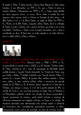 A capital é Tebas. É deste período o famoso faraó Ramsés II. Após várias
invasões, é com Alexandre, por 323 a. C., que o Egipto é anexo ao
Império Helénico. Politicamente, por 3500 a. C., o Egipto estava dividido
em vários pequenos reinos, os nomos. Dá-se então a tomada dos mais
pequenos pelos maiores, vindo a culminar na formação de dois reinos: o do
Alto Egipto, a sul, e o do Baixo Egipto, na região do Delta. Por 3100 a.
C., Menés, rei do Alto Egipto, conquista o Baixo Egipto, dá-se a unificação
do Egipto e surge o Império, sob o governo do faraó, que passa a ser a única
autoridade. Transforma o Egipto numa monarquia teocrática, pois o faraó é
considerado um deus. O faraó tem um poder sagrado e um poder absoluto,
pois é o chefe político, militar e religioso.
Império Novo

O Império Novo é considerado hoje como uma continuidade, em certa
medida, do Império Médio. Decorreu entre c. 1560 e 1070 a. C.,
correspondendo ao período entre a XVIII e a XX dinastia. Também irradiou
de Tebas, iniciando-se sob o signo da recuperação da identidade egípcia
perdida durante o Segundo Período Intermédio (ou Período dos Hicsos, povo
que invadiu o Delta). É também conhecido como Segundo Império Tebano (o
primeiro foi o Império Médio). O Império Novo celebrou também o Egipto
como, talvez, a maior potência política, militar e económica da segunda
metade do II Milénio a. C. O domínio egípcio estendeu-se a leste até ao
Eufrates, com avanços e recuos, e a sul até à quinta catarata do Nilo, no
reinado de Tunes I, com uma forte presença na região Síria, na Palestina e
na Mesopotâmia ocidental, criando uma situação de alguma prosperidade e
riqueza proveniente do exterior, sendo visível inclusive a presença de
influências estrangeiras nas tradições culturais, na língua e na religião. Os
territórios dominados eram administrados pelo exército egípcio e sobretudo
por funcionários civis, nomeadamente governadores provinciais, os rabisu,
permanecendo muitos centros de população nas mãos de príncipes locais. O

 