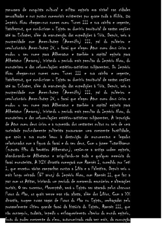 panorama de conquista cultural e militar egípcia era visível nas cidades
amuralhadas e nos postos comerciais existentes por quase toda a Núbia. Do
Império Novo chegam-nos nomes como Tunes III e sua rainha e regente,
Hatchepsut, que conduziram o Egipto ao domínio territorial de vastas regiões
até ao Eufrates, além da manutenção das expedições à Síria. Depois, veio a
prosperidade com Amen-hotep (Amenófis) III, pai do polémico e
revolucionário Amen-hotep IV, o faraó que elegeu Aton como deus único e
mudou o seu nome para Akhenaton e também a capital egípcia para
Akhetaton (Amarna), iniciando o período mais peculiar do Império Novo, do
monoteísmo e das reformulações estético-artísticas subjacentes. Do Império
Novo chegam-nos nomes como Tunes III e sua rainha e regente,
Hatchepsut, que conduziram o Egipto ao domínio territorial de vastas regiões
até ao Eufrates, além da manutenção das expedições à Síria. Depois, veio a
prosperidade com Amen-hotep (Amenófis) III, pai do polémico e
revolucionário Amen-hotep IV, o faraó que elegeu Aton como deus único e
mudou o seu nome para Akhenaton e também a capital egípcia para
Akhetaton (Amarna), iniciando o período mais peculiar do Império Novo, do
monoteísmo e das reformulações estético-artísticas subjacentes. A imposição
de Aton como deus único e a supressão dos restantes cultos no seio de uma
sociedade profundamente politeísta provocaram uma crescente hostilidade,
que após a sua morte levou à destruição de monumentos e legados
relacionados com a figura do faraó e do seu deus. Com o jovem Tutankhamon
(suposto filho do herético Akhenaton), repõe-se a antiga ordem egípcia,
abandonando-se Akhetaton e aniquilando-se toda e qualquer memória do
faraó monoteísta. A XIX dinastia começará com Ramsés I, sucedido por Seti
I, que encetou várias campanhas contra a Líbia e a Palestina. Depois veio o
mais longo reinado (67 anos) do Império Novo, com Ramsés II, que faz a
paz com os Atitas, iniciando um período de crescendo económico e alterações
sociais. O seu sucessor, Merenptah, verá o Egipto ser atacado pelos obscuros
Povos do Mar, os quais vence mas não afasta, além dos Líbios. Com a XX
dinastia, surgem novas vagas de Povos do Mar no Egipto, rechaçadas pelo
provavelmente último grande faraó da história do Egipto, Ramsés III, que
não conseguiu, todavia, impedir o enfraquecimento ulterior do mundo egípcio,
fruto do poder crescente do clero, autonomizado cada vez mais, da corrupção

 