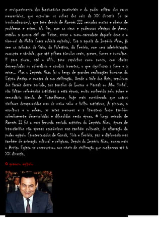 e enriquecimento dos funcionários provinciais e do poder militar dos caros
mercenários, que exauriam os cofres dos reis da XX dinastia (e se
insubordinaram), que teve depois de Ramsés III reinados curtos e cheios de
problemas e crises. No fim, com os ricos e poderosos clérigos de Amos,
estalou a guerra civil em Tebas, entre o sumo-sacerdote daquele deus e o
vice-rei da Núbia (uma colónia egípcia). Era a agonia do Império Novo, já
sem os tributos da Síria, da Palestina, da Fenícia, com uma administração
corrupta e vândala, que até pilhava túmulos reais, greves, fomes e tumultos.
E para piorar, até o Nilo, teve caprichos como nunca, com cheias
desreguladas no calendário e caudais incertos, o que significava a fome e a
crise... Mas o Império Novo foi o berço de grandes realizações humanas do
Egipto Antigo e montra da sua civilização. Desde o Vale dos Reis, sepultura
dos faraós deste período, aos templos de Lucsor e Karnak ou Abu Simbel,
não faltam referências artísticas a esta época, muito conhecida pelo pobre e
secundário túmulo de Tutankhamon, hoje mais considerado que outros
similares desaparecidos mas de maior valor e brilho artísticos. A pintura, a
escultura e o relevo, as artes menores e a literatura foram também
soberbamente desenvolvidas e difundidas nesta época. O longo reinado de
Ramsés II foi o mais fecundo período artístico do Império Novo, época de
intercâmbios não apenas económicos mas também culturais, de afirmação do
poder egípcio (protectorados de Cancã, Síria e Fenícia, paz e diplomacia mas
também de animação cultural e religiosa. Depois do Império Novo, nunca mais
o Antigo Egipto se reencontrou aos níveis de civilização que conhecera até à
XX dinastia.
O governo egípcio

 