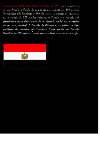 A constituição da República Árabe do Egipto, de 1971, prevê a existência
de uma Assembleia Popular de uma só câmara, composta por 454 membros
10 nomeados pelo Presidente e 444 eleitos por um mandato de cinco anos,
por intermédio de 222 círculos eleitorais. O Presidente é nomeado pela
Assembleia e depois eleito através de um referendo popular por um mandato
de seis anos, renovável. O Conselho de Ministros e, no mínimo, um vicepresidente são nomeados pelo Presidente. Existe também um Conselho
Consultivo de 210 membros (shura) com os poderes inerentes à sua função.

 