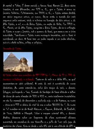 A capital é Tebas. É deste período o famoso faraó Ramsés II. Após várias
invasões, é com Alexandre, por 323 a. C., que o Egipto é anexo ao
Império Helénico. Politicamente, por 3500 a. C., o Egipto estava dividido
em vários pequenos reinos, os nomos. Dá-se então a tomada dos mais
pequenos pelos maiores, vindo a culminar na formação de dois reinos: o do
Alto Egipto, a sul, e o do Baixo Egipto, na região do Delta. Por 3100 a.
C., Menés, rei do Alto Egipto, conquista o Baixo Egipto, dá-se a unificação
do Egipto e surge o Império, sob o governo do faraó, que passa a ser a única
autoridade. Transforma o Egipto numa monarquia teocrática, pois o faraó é
considerado um deus. O faraó tem um poder sagrado e um poder absoluto,
pois é o chefe político, militar e religioso.
Geografia do Egipto

O Egipto cobre uma superfície de 997.739 km ². Menos de 10 p. 100 do
território é habitado e cultivado. Trata-se do vale e o delta Nilo, ao qual
acrescentam-se oásis ocidental. O resto do país é constituído de zonas
desérticas. Ao oeste estende-se, pelos dois terços do país, o deserto
Libyque, prolongando o Sara. Formado de bandejas de fraca altitude e talher
de dunas de areia elevadas de 300 à 400 m, seria totalmente inospitaleiro
se não for escavado de depressões o profundo cujo - a de Kattara, ao norte
- situa-se à 133 m abaixo do nível do mar e cobre 18.000 km ². Do norte
ao Sul sucedem-se as de Ouadi Natroum, o Fayoum, Baharieh, de Farafreh,
de Sioua, Dakhleh e Khargeh. Sobre a margem oriental Nilo, o deserto
Arábico descansa sobre um fragmento da placa continental africana
aumentado em cercadura do mar Vermelho e o golfo de Suez pelo jogo da
tectónica das placas. Cria-se desde o vale Nilo até à uma altitude de 610 m

 