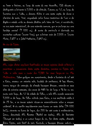 ao leste e hérisse, ao longo da costa do mar Vermelho, PIC abrupto e
déchiquetés culminante à 2.000 m de altitude. Extremo ao Sul, ao longo da
fronteira com o Sudão, o deserto Nubie é uma vasta região de dunas e
planícies de areia. Sinai, enquadrado pelos fossos tectónicos de Suez e de
Aqaba e estado unido ao deserto Arábico pelo istmo de Suez, é constituído,
na sua parte setentrional, de uma extensão arenosa, que se prolonga por uma
bandeja central (1 000 m). A ponta da península é dominada por
montanhas rochosas (monte Sinai) que culminam mais de 2.000 m (monte
Moïse, 2.637 m e Jabal Katharina, 2.642 m).
Os rios de Egipto

Nilo, cujas cheias regulares fertilizados as terras egípcias desde milénios e
permitiram o povoamento desta região desértica, penetra no Egipto pelo
Sudão e sobe para o norte dos 1.280 km para lançar-se no Mar
Mediterrâneo. Sobre qualquer seu comprimento, desde a fronteira do sul até
a Cairo, escavou um estreito vale, bordado de penhascos. O lago Nascer,
imenso tanque de retenção da elevada barragem Assoam, estende-se para
além da primeira catarata, dos cerca de 480 km de longo e 16 km no seu
ponto mais largo. Ao Sul da cidade de Edfou, o vale Nilo excede raramente
3.000 m de largo. De Edfou subindo para Cairo, a sua amplitude média é
de 23 km, e as terras aráveis situam-se essencialmente sobre a margem
ocidental. O rio ramifie seguidamente para formar um vasto delta (24 000
km2), cimenta na forma de leque, dos 250 km até costa à mediterrânica.
Limou, depositado Nilo Rosetas (Rashid em árabe), Nilo de Damiette
(Dumyat em árabe) e os outros braços do rio, fez desta região, chamada
Baixo Egipto, mais fértil do país. Contudo, a barragem Assoam reduziu o

 