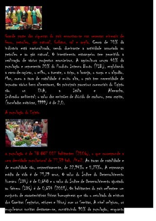 Grande parte das riquezas do país encontra-se nas reservas minerais de
ferro, petróleo, gás natural, fosfatos, sal e argila. Cerca de 70% da
indústria está nacionalizada, sendo dominante a actividade associada ao
petróleo e ao gás natural. O investimento estrangeiro tem permitido a
realização de vários projectos económicos. A agricultura ocupa 40% da
população e representa 20% do Produto Interno Bruto (PIB), englobando
a cana-de-açúcar, o milho, o tomate, o trigo, a laranja, o sorgo e o algodão.
Mas, como a taxa de natalidade é muito alta, o país tem necessidade de
importar vários bens alimentares. Os principais parceiros comerciais do Egipto
são
os
EUA,
a
Itália
e
Alemanha.
Indicador ambiental: o valor das emissões de dióxido de carbono, pear capita,
(toneladas métricas, 1999) é de 2,0.
A população do Egipto

população é de 78 887 007 habitantes (2006), o que corresponde a
uma densidade populacional de 77,39 hab. /Km2. As taxas de natalidade e
de mortalidade são, respectivamente, de 22,94%o e 5,23%o. A esperança
média de vida é de 71,29 anos. O valor do Índice do Desenvolvimento
Humano (IDH) é de 0,648 e o valor do Índice de Desenvolvimento ajustado
ao Género (IDG) é de 0,634 (2001). Os habitantes do país reflectem um
conjunto de características físicas homogéneas que são o resultado da mistura
dos Camitas (egípcios, etíopes e líbios) com os Semitas. A nível religioso, os
muçulmanos sunitas destacam-se, constituindo 90% da população, enquanto
A

 