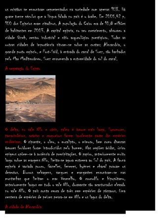 os cristãos se encontram representados na sociedade com apenas 10%. Há
quase treze séculos que a língua falada no país é o árabe. Em 2005,42 p.
100 dos Egípcios eram citadinos. A população do Cairo era de 10,8 milhões
de habitantes em 2003. A capital egípcia, no seu crescimento, absorveu a
cidade Gizeh, centro industrial e sítio arqueológico prestigioso. Todas as
outras cidades de importância situam-se sobre as costas: Alexandria, o
grande porto egípcio, e Port-Saïd, à entrada do canal de Suez, são banhados
pelo Mar Mediterrâneo. Suez encomenda a extremidade do sul do canal.
A vegetação do Egipto

O delta, no vale Nilo e oásis, palma é árvore mais larga. Sycomores,
tamarindeiros, acácias e cargueiros fazem igualmente parte das espécies
endémicas. O cipreste, o olmo, o eucalipto, o mimoso, bem como diversas
árvores fruidores foram introduzidos pelo homem. Nas regiões áridas, único
epigeus opõem-se à ausência de precipitações. O papiro, anteriormente muito
largo sobre as margens Nilo, limita-se agora extrema ao Sul do país. A fauna
egípcia é variada pouco. Gazelles, feneces, hyènes e chacal povoam os
desertos. Burros selvagens, sangues e mangastes encontram-se nas
montanhas que limitam o mar Vermelho. O crocodilo e hipopótamo,
anteriormente largos em todo o vale Nilo, doravante são acantonados elevado
no vale Nilo. O país conta cerca de três cem espécies de pássaros. Uma
centena de espécies de peixes pesca-se em Nilo e os lagos do delta.
A cidade de Alexandria

 
