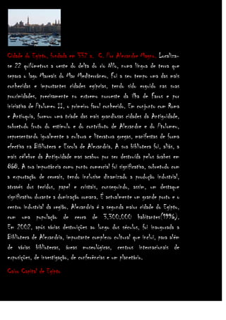 Cidade do Egipto, fundada em 332 a. C. Por Alexandre Magno. Localizase 22 quilómetros a oeste do delta do rio Nilo, numa língua de terra que
separa o lago Mareais do Mar Mediterrâneo. Foi a seu tempo uma das mais
conhecidas e importantes cidades egípcias, tendo sido erguido nas suas
proximidades, precisamente no extremo noroeste da ilha de Faros e por
iniciativa de Ptolomeu II, o primeiro farol conhecido. Em conjunto com Roma
e Antioquia, formou uma tríade das mais grandiosas cidades da Antiguidade,
sobretudo fruto do estímulo e do contributo de Alexandre e do Ptolomeu,
representando igualmente a cultura e literatura gregas, manifestas de forma
efectiva na Biblioteca e Escola de Alexandria. A sua biblioteca foi, aliás, a
mais célebre da Antiguidade mas acabou por ser destruída pelos árabes em
868. A sua importância como ponto comercial foi significativa, sobretudo com
a exportação de cereais, tendo inclusive dinamizado a produção industrial,
através dos tecidos, papel e cristais, conseguindo, assim, um destaque
significativo durante a dominação romana. É actualmente um grande porto e o
centro industrial da região. Alexandria é a segunda maior cidade do Egipto,
com uma população de cerca de 3.300.000 habitantes(1996).
Em 2002, após várias destruições ao longo dos séculos, foi inaugurada a
Biblioteca de Alexandria, importante complexo cultural que inclui, para além
de várias bibliotecas, áreas museológicas, centros internacionais de
exposições, de investigação, de conferências e um planetário.
Cairo Capital de Egipto

 