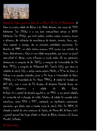 Capital do Egipto, junto ao delta do rio Nilo, a 160 km do Mediterrâneo. O
Cairo é a maior cidade de África e do Médio Oriente, tem cerca de 7500
habitantes (em 2006) e a sua área metropolitana atinge os 8250
habitantes (em 2006), que inclui árabes, cristãos coptas, europeus, turcos
e africanos. As indústrias de manufactura de têxteis, cimento, ferro, aço,
óleos vegetais e cerveja, são as principais actividades económicas. Em
Outubro de 1992, um abalo sísmico provocou 500 mortos num subúrbio do
Cairo. Actualmente o Cairo é uma cidade vanguardista, que possui um jornal
semi-oficial al. Abram, muito influente no mundo árabe. No seu património
destaca-se: a mesquita de Ar (643); a mesquita da Universidade de Ele
Azar (972); a mesquita de Muhammad Ali, (século XIX) que situa na
cidadela do século XII; o antigo centra egípcio Mênfis, a 32 km do Cairo; a
Esfinge e as grandes pirâmides, junto a Ele Gusa; a Universidade do Cairo
(1908) e a Universidade de Ein Shams (1950). A cidade foi fundada em
642 d.C., com o nome de Ele Custam. O dirigente Fatimida Gomar, em
1000,
rebaptizou
a
cidade
de
Ala
Caíra.
O Cairo foi a capital da dinastia ayyubid e, em 1100, a sua actual cidadela
foi construída sob a direcção do sultão Paladino. A cidade foi ocupada pelos
mamelucos, entre 1250 e 1517, registando um significativo crescimento
económico, que decaiu após a invasão turca do século XVI. Em 1805, foi
elevada a capital do reino autónomo do Egipto, de Mente Ali. O Cairo inclui
o quartel-general das forças aliadas no Norte de África, durante a II Guerra
Mundial. Inflectia.
O Egipto antigo

 