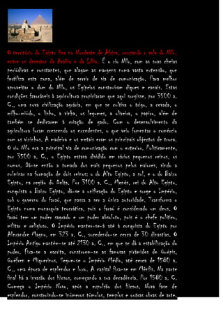 O território do Egipto fica no Nordeste de África, ocupando o vale do Nilo,
entre os desertos da Arábia e da Líbia. É o rio Nilo, com as suas cheias
periódicas e constantes, que alagam as margens numa vasta extensão, que
fertiliza esta zona, além de servir de via de comunicação. Para melhor
aproveitar o dom do Nilo, os Egípcios construíram diques e canais. Estas
condições favoráveis à agricultura propiciaram que aqui surgisse, por 3500 a.
C., uma nova civilização agrária, em que se cultiva o trigo, a cevada, o
milho-miúdo, o linho, a vinha, os legumes, a oliveira, o papiro, além de
também se dedicarem à criação de gado. Com o desenvolvimento da
agricultura foram crescendo os excedentes, o que veio fomentar o comércio
com os vizinhos. A madeira e os metais eram os principais objectos de troca.
O rio Nilo era a principal via de comunicação com o exterior. Politicamente,
por 3500 a. C., o Egipto estava dividido em vários pequenos reinos, os
nomos. Dá-se então a tomada dos mais pequenos pelos maiores, vindo a
culminar na formação de dois reinos: o do Alto Egipto, a sul, e o do Baixo
Egipto, na região do Delta. Por 3100 a. C., Menés, rei do Alto Egipto,
conquista o Baixo Egipto, dá-se a unificação do Egipto e surge o Império,
sob o governo do faraó, que passa a ser a única autoridade. Transforma o
Egipto numa monarquia teocrática, pois o faraó é considerado um deus. O
faraó tem um poder sagrado e um poder absoluto, pois é o chefe político,
militar e religioso. O Império manter-se-á até à conquista do Egipto por
Alexandre Magno, em 323 a. C., sucedendo-se cerca de 30 dinastias. O
Império Antigo mantém-se até 2130 a. C., em que se dá a estabilização do
poder. Fixa-se a escrita, constroem-se as famosas pirâmides de Quépis,
Quéfren e Miquerinos. Segue-se o Império Médio, até cerca de 1580 a.
C., uma época de esplendor e luxo. A capital fixa-se em Mênfis. Na parte
final há a invasão dos Hicsos, começando a sua decadência. Por 1580 a. C.
Começa o Império Novo, após a expulsão dos Hicsos. Nova fase de
esplendor, construindo-se inúmeros túmulos, templos e outras obras de arte.

 
