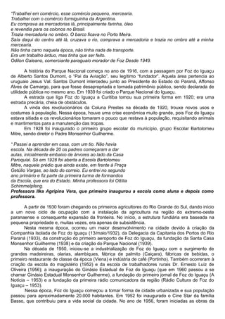 “Trabalhei em comércio, esse comércio pequeno, mercearia.
Trabalhei com o comércio formiguinha da Argentina.
Eu comprava as mercadorias lá, principalmente farinha, óleo
e revendia para os colonos no Brasil.
Trazia mercadoria no ombro. O barco ficava no Porto Meira.
Saía daqui do centro até lá, cruzava o rio, comprava a mercadoria e trazia no ombro até a minha
mercearia.
Não tinha carro naquela época, não tinha nada de transporte.
Era um trabalho árduo, mas tinha que ser feito.
Odilon Galeano, comerciante paraguaio morador de Foz Desde 1949.
A história do Parque Nacional começa no ano de 1916, com a passagem por Foz do Iguaçu
de Alberto Santos Dumont, o “Pai da Aviação”, seu legítimo “fundador”. Aquela área pertencia ao
uruguaio Jesus Val. Santos Dumont intercedeu junto ao Presidente do Estado do Paraná, Affonso
Alves de Camargo, para que fosse desapropriada e tornada patrimônio público, sendo declarada de
utilidade pública no mesmo ano. Em 1939 foi criado o Parque Nacional do Iguaçu.
A estrada que liga Foz do Iguaçu a Curitiba tomou sua primeira forma em 1920; era uma
estrada precária, cheia de obstáculos.
A vinda dos revolucionários da Coluna Prestes na década de 1920, trouxe novos usos e
costumes à população. Nessa época, houve uma crise econômica muito grande, pois Foz do Iguaçu
estava sitiada e os revolucionários tomaram o pouco que restava à população, requisitando animais
e mantimentos para a manutenção das tropas.
Em 1928 foi inaugurado o primeiro grupo escolar do município, grupo Escolar Bartolomeu
Mitre, sendo diretor o Padre Monsenhor Guilherme.
“ Passei a aprender em casa, com um tio. Não havia
escola. Na década de 20 os padres começaram a dar
aulas, inicialmente embaixo de árvores ao lado da Casa
Paroquial. Só em 1928 foi aberta a Escola Bartolomeu
Mitre, naquele prédio que ainda existe, em frente à Praça
Getúlio Vargas, ao lado do correio. Eu entrei no segundo
ano primário e fiz parte da primeira turma de formandos
da Escola, que era do Estado. Minha professora foi Ottília
Schimmelpfeng.
Professora Ilka Agripina Vera, que primeiro inaugurou a escola como aluna e depois como
professora.
A partir de 1930 foram chegando os primeiros agricultores do Rio Grande do Sul, dando início
a um novo ciclo de ocupação com a instalação da agricultura na região do extremo-oeste
paranaense e consequente expansão da fronteira. No início, a estrutura fundiária era baseada na
pequena propriedade e, muitas vezes, era apenas de subsistência.
Nesta mesma época, ocorreu um maior desenvolvimento na cidade devido à criação da
Companhia Isolada de Foz do Iguaçu (13/maio/1932), da Delegacia da Capitania dos Portos do Rio
Paraná (1933), da construção do primeiro aeroporto de Foz do Iguaçu, da fundação da Santa Casa
Monsenhor Guilherme (1938) e da criação do Parque Nacional (1939).
Na década de 1950, iniciou-se a industrialização de Foz do Iguaçu com o surgimento de
grandes madeireiras, olarias, alambiques, fábrica de palmito (Caiçara), fábricas de bebidas, o
primeiro restaurante de classe da época (Viena) e indústria de café (Portinho). Também ocorreram à
criação da escola do magistério (1952) e da escola de trabalhadores rurais Dr. Ernesto Luiz de
Oliveira (1956); a inauguração do Ginásio Estadual de Foz do Iguaçu (que em 1960 passou a se
chamar Ginásio Estadual Monsenhor Guilherme), a fundação do primeiro jornal de Foz do Iguaçu (A
Notícia – 1953) e a fundação da primeira rádio comunicadora da região (Rádio Cultura de Foz do
Iguaçu – 1953).
Nessa época, Foz do Iguaçu começou a tomar forma de cidade urbanizada e sua população
passou para aproximadamente 20.000 habitantes. Em 1952 foi inaugurado o Cine Star da família
Basso, que contribuiu para a vida social da cidade. No ano de 1956, foram iniciadas as obras da
 