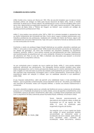 O URBANISTA DA NOVA CAPITAL
Attílio Corrêa Lima, nasceu em Roma em 1901, filho de escultor brasileiro que na época havia
recebido prêmio de estágio na Itália pela Escola Nacional de Belas Artes, tendo a família
retornado ao Brasil pouco tempo depois. Na adolescência cursou a Escola de Belas Artes como
aluno livre, diplomando-se engenheiro-arquiteto em 1925, pela mesma escola.Em 1926, ganhou
da Escola de Belas Artes o "Prêmio de Viagem ao Exterior", que consistia em estágio de
aperfeiçoamento profissional em Paris.
Attílio C. Lima realizou seus estudos entre 1927 e 1930. Foi o primeiro brasileiro a apresentar tese
ao Institut d'Urbanisme de L'Université de Paris. Como aluno, seguiu modelos relacionados com
trabalhos profissionais dos professores, realizados em cidades do interior da França, alguns até
vencedores de concursos internacionais, haja visto que o urbanismo francês se destacava entre
os mais avançados do mundo.
Conforme o relato do professor Edgar Graeff referindo-se ao partido urbanístico adotado por
Attílio C. Lima para a nova capital, onde "Attílio revela francamente suas fontes de inspiração e
seu desejo de grandeza". No início das investidas dos arquitetos brasileiros na arquitetura
moderna, portanto, Attílio C. Lima estava vivendo sua pós-graduação em Paris. Participando
das transformações da arquitetura em um outro ambiente, inclusive no Congresso Internacional
de Urbanismo em Paris no ano de 1928, e afastado das discussões que passam a envolver
principalmente os arquitetos cariocas.
Ao ser contratado para o projeto da nova capital de Goiás, Attílio C. Lima produz relatório
preliminar afirmando seu pensamento: "Da topografia tiramos partido também para obter
efeitos de perspectiva, com o motivo principal da cidade que é o centro administrativo. Domina
este a região e é visto de todos os pontos da cidade e principalmente por quem nela chega. As
três avenidas mais importantes convergem para o centro administrativo, acentuando assim a
importância deste em relação à cidade, que na realidade deve-lhe a sua existência".
(LIMA,1933).
O seu traçado radiocêntrico, além de permitir uma visibilidade maior e mais estratégica do
Palácio - pois as grandes comemorações cívicas deveriam dar-se ali - facultaria, por intermédio
das avenidas ali iniciadas, todas com traçado retilíneo, o acesso aos setores habitacionais e
comerciais.
No plano urbanístico original, previu-se a divisão de Goiânia em zonas e subzonas de atividades,
parques com a finalidade de preservar as matas ciliares, zonas de esportes e divertimentos, zona
universitária, espaços de lazer e divertimento; além disso, os prédios foram projetados de acordo
com a arquitetura Art Déco devendo possuir fachadas limpas, retilíneas, funcionais e claras.
Av. Goiás, 1942
Tendo falecido prematuramente em
decorrência de acidente aéreo na Baía de
Guanabara em 27 de agosto de 1943,
Attílio C. Lima foi substituído pelo
engenheiro Augusto de Godoy.
Sua relação com a nova capital de Goiás
era antiga, já tendo produzido relatório
encaminhado ao interventor sobre a
localização da nova cidade, após visita ao
local escolhido pela comissão de
localização. Nesse documento, oferece
 