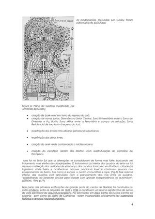 As modificações efetuadas por Godoy foram
extremamente profundas:
• criação de 'park-way' em torno da represa do Jaó;
• criação de novas zonas, Diversões no Setor Central, Zona Universitária entre a Zona de
Diversões e Pq. Buritis; Zona Militar entre a Ferroviária e campo de aviação; Zona
Residencial de luxo junto à represa do Jaó;
• redefinição dos limites intra-urbanos (setores) e suburbanos;
• redefinição das áreas livres;
• criação do anel verde contornando o núcleo urbano;
• criação do cemitério 'Jardim dos Mortos', com reestruturação do cemitério de
Campinas;
Mas foi no Setor Sul que as alterações se consolidaram de forma mais forte, buscando um
tratamento mais efetivo de cidade-jardim. O tratamento do interior das quadras do setor sul foi
o passo na direção das unidades de vizinhança das quadras tais como em Radburn, cidade da
Inglaterra, onde belos e acolhedores parques propiciam lazer e conduzem pessoas aos
equipamentos de bairro, tais como a escola, o centro comunitário e lojas. (Fig.6) Esse sistema
interno das quadras está articulado com o planejamento das vias entre as quadras,
"possibilitando ao pedestre circular pela cidade com grande independência do automóvel".
(OTTONI, 1996, p.77)
Boa parte das primeiras edificações de grande porte do centro de Goiânia foi construída no
estilo art déco, entre as décadas de 1940 e 1950, e constituem um acervo significativo do ponto
de vista da história da arquitetura brasileira. Por esta razão, em 2003, partes do núcleo central de
Goiânia - bem como do bairro de Campinas - foram incorporadas oficialmente ao patrimônio
histórico e artístico nacional brasileiro.
Figura 6: Plano de Goiânia modificado por
Armando de Godoy.
4
 