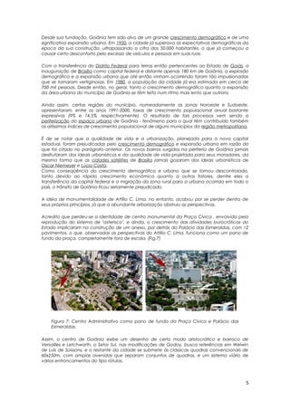 Desde sua fundação, Goiânia tem sido alvo de um grande crescimento demográfico e de uma
significativa expansão urbana. Em 1950, a cidade já superava as expectativas demográficas da
época da sua construção, ultrapassando a cifra dos 50.000 habitantes, o que já começou a
causar certo desconforto pelo excesso de veículos e pessoas em suas ruas.
Com a transferência do Distrito Federal para terras então pertencentes ao Estado de Goiás, a
inauguração de Brasília como capital federal e distante apenas 180 km de Goiânia, a explosão
demográfica e a expansão urbana que até então vinham ocorrendo foram tão impulsionadas
que se tornaram vertiginosas. Em 1980, a população da cidade já era estimada em cerca de
700 mil pessoas. Desde então, no geral, tanto o crescimento demográfico quanto a expansão
da área urbana do município de Goiânia se têm feito num ritmo mais lento que outrora.
Ainda assim, certas regiões do município, nomeadamente as zonas Noroeste e Sudoeste,
apresentaram, entre os anos 1991-2000, taxas de crescimento populacional anual bastante
expressivas (9% e 14,5%, respectivamente). O resultado de tais processos vem sendo a
periferização do espaço urbano de Goiânia - fenômeno para o qual têm contribuído também
os altíssimos índices de crescimento populacional de alguns municípios da região metropolitana.
É de se notar que a qualidade de vida e a urbanização, planejada para a nova capital
estadual, foram prejudicadas pelo crescimento demográfico e expansão urbana em razão do
que foi citado no parágrafo anterior. Os novos bairros surgidos na periferia de Goiânia jamais
desfrutaram dos ideais urbanísticos e da qualidade de vida projetada para seus moradores, da
mesma forma que as cidades satélites de Brasília jamais gozaram dos ideais urbanísticos de
Oscar Niemeyer e Lúcio Costa.
Como conseqüência do crescimento demográfico e urbano que se tornou descontrolado,
tanto devido ao rápido crescimento econômico quanto a outros fatores, dentre eles a
transferência da capital federal e a migração da zona rural para a urbana ocorrida em todo o
país, o trânsito de Goiânia ficou seriamente prejudicado.
A idéia de monumentalidade de Attílio C. Lima, no entanto, acabou por se perder dentro de
seus próprios princípios, já que a abundante arborização obstruiu as perspectivas.
Acredito que perdeu-se a identidade de centro monumental da Praça Cívica , envolvida pela
reprodução do sistema de "asterisco", e ainda, o crescimento das atividades burocráticas do
Estado implicaram na construção de um anexo, por detrás do Palácio das Esmeraldas, com 12
pavimentos, o que, observadas as perspectivas do Attílio C. Lima, funciona como um pano de
fundo da praça, completamente fora de escala. (Fig.7)
Figura 7: Centro Administrativo como pano de fundo da Praça Cívica e Palácio das
Esmeraldas.
Assim, o centro de Goiânia exibe um desenho de certo modo aristocrático e barroco de
Versailles e Letchworth, o Setor Sul, nas modificações de Godoy, busca referências em Welwin
de Luís de Soissons, e o restante da cidade se submete às clássicas quadras convencionais de
60x250m, com amplas avenidas que separam conjuntos de quadras, e um sistema viário de
vários entroncamentos do tipo rótulas.
5
 