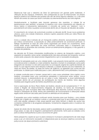 Observa-se hoje que o desenho do Setor Sul permanece em grande parte inalterado. A
utilização de seus espaços, entretanto, não corresponde ao que foi intencionado. Os amplos
espaços públicos nos interiores das quadras não são de forma alguma utilizados, ou o são para
trânsito de acesso às casas que foram cnstruídas nos desmembramentos dos lotes originais.
Gradativamente, e facilitado pelo traçado generoso das avenidas, a cidade foi se
esparramando pelo território, ocupando os espaços com novos loteamentos em direção sul.
Novos bairros e loteamentos reproduziram o conceito de centro em "asterisco", com o
parcelamento em lotes e quadras convencionais dentro de um traçado de tabuleiro de xadrez.
O crescimento do número de automóveis ocorrido na década de 80, trouxe novos problemas
urbanos, para uma cidade interiorana, embora capital, passando então por vários Planos de
Reordenamento.
Como a cidade não é dotada de um transporte coletivo eficiente, exclusivamente atendida
por ônibus convencional, a população se utiliza potencialmente do automóvel particular. O
tráfego inicialmente se fazia de certa forma organizado por rótulas nos cruzamentos, estas
rótulas estão sendo substituídas por sinais luminosos colocados após o cruzamento que,
consideradas as dimensões das avenidas, tornam-se extremamente perigosos, e não garante a
travessia de pedestres.
Na década de 70 foram introduzidas modificações no sistema de transporte coletivo, com
assessoria ao arquiteto Jaime Lerner, estabelecendo dois eixos principais de transporte, norte-sul
e leste-oeste, proposta não desenvolvida integralmente e sem a necessária atualização.
Goiânia foi planejada para ser uma cidade jardim, cuja proposta inicial permite uma perfeita
convivência entre o cidadão e o meio ambiente. Quando o homem é considerado como parte
integrante da natureza ¾ e isto está subsumido na concepção original da capital do Estado de
Goiás ¾ e por alguma forma esta relação é alterada, a cidade devolve aos seus habitantes, às
vezes em forma de solidão, às vezes em forma de violência, as agressões que contra ela são
praticadas. A cidade que é edificada para o carro, dificilmente terá como prioridade o homem.
A cidade construída para o homem, jamais terá o carro como prioridade. Uma capital, como
Goiânia, concebida para uma convivência planejada e harmoniosa entre ambos, nunca
aceitará impune, a predominância de um sobre o outro. Felizmente, a atual administração
municipal, dentro de um processo de revitalização do Centro de Goiânia, toma algumas
medidas para resgatar parte da história arquitetônica da capital.
Com a aprovação do Novo Plano Diretor de Goiânia, através da lei complementar nº 171, foi
criada a Região de Desenvolvimento Integrado de Goiânia, na forma de microrregiões
compostas por sete municípios: Bela Vista, Bonfinópolis, Braz Abrantes, Caturaí, Inhumas, Nova
Veneza e Terezópolis de Goiás. Muitos dos parâmetros de funcionamento e atribuições dessas
região estão ainda em discussão pelo Governo e definidos em lei ordinária.
É necessário que outras medidas continuem sendo tomadas para que Goiânia – uma cidade
erigida sob a égide de um batismo cultural, e construída para que os seus habitantes tivessem
uma vida salubre, próspera e feliz, possa permitir que todos tenham o direito de usufruir das
condições ambientais e de progresso planejados, fundamentos alegados para a mudança da
antiga capital.
Apesar de ainda não ter decolado, parece existir a possibilidade de se pensar o país a médio e
longo prazo, ou seja, de se resgatar o planejamento estruturante, tanto para as cidades como
para as áreas metropolitanas e para a economia em geral.
Nesta perspectiva, espera-se que no plano estadual e municipal o planejamento de visão larga
passe a ser um instrumento necessário e indispensável para se alcançar objetivos concretos de
justiça social, de desenvolvimento sustentável.
6
 