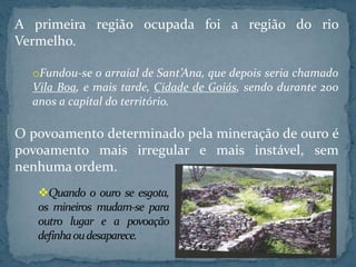 A primeira região ocupada foi a região do rio
Vermelho.

  oFundou-se o arraial de Sant’Ana, que depois seria chamado
  Vila Boa, e mais tarde, Cidade de Goiás, sendo durante 200
  anos a capital do território.

O povoamento determinado pela mineração de ouro é
povoamento mais irregular e mais instável, sem
nenhuma ordem.
   Quando o ouro se esgota,
   os mineiros mudam-se para
   outro lugar e a povoação
   definha ou desaparece.
 
