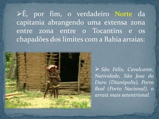 É, por fim, o verdadeiro Norte da
capitania abrangendo uma extensa zona
entre zona entre o Tocantins e os
chapadões dos limites com a Bahia arraias:



                          São Felix, Cavalcante,
                         Natividade, São Jose do
                         Duro (Dianópolis), Porto
                         Real (Porto Nacional), o
                         arraiá mais setentrional.
 