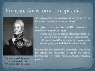 Até 1750 o ouro foi lucrativo, já de 1751 a 1770 se
                            tornou arriscado e após 1770 ruinoso.

                            No final do século XVIII, ocorreu a
                            decadência da mineração.
                               oCom isso vários arraias desapareceram ou
                               definharam sua agricultura de subsistência.
                               o Já no século XIX a imagem de Goiás era de
                               atraso, preguiça, indolência e decadência.

                            Em meados do século XIX a pecuária tirou Goiás
                            do estado de marasmo, o gado se tornou
                            mercadoria e mola propulsora da economia
Dom Marcos de Noronha       goiana.
     (Conde dos Arcos)
• 1º Governador de Goiás.
 