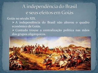 Goiás no século XIX.
    A independência do Brasil não alterou o quadro
   econômico de Goiás.
    Contudo trouxe a centralização política nas mãos
   dos grupos oligárquicos.
 