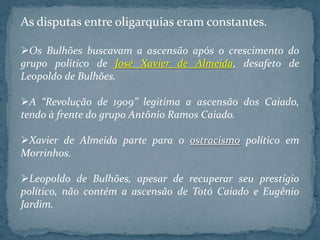 As disputas entre oligarquias eram constantes.

Os Bulhões buscavam a ascensão após o crescimento do
grupo político de José Xavier de Almeida, desafeto de
Leopoldo de Bulhões.

A “Revolução de 1909” legitima a ascensão dos Caiado,
tendo à frente do grupo Antônio Ramos Caiado.

Xavier de Almeida parte para o ostracismo político em
Morrinhos.

Leopoldo de Bulhões, apesar de recuperar seu prestígio
político, não contém a ascensão de Totó Caiado e Eugênio
Jardim.
 