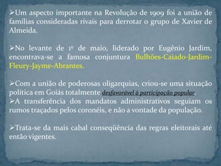 Um aspecto importante na Revolução de 1909 foi a união de
famílias consideradas rivais para derrotar o grupo de Xavier de
Almeida.

No levante de 1º de maio, liderado por Eugênio Jardim,
encontrava-se a famosa conjuntura Bulhões-Caiado-Jardim-
Fleury-Jayme-Abrantes.

Com a união de poderosas oligarquias, criou-se uma situação
política em Goiás totalmente desfavorável à participação popular.
A transferência dos mandatos administrativos seguiam os
rumos traçados pelos coronéis, e não a vontade da população.

Trata-se da mais cabal conseqüência das regras eleitorais até
então vigentes.
 