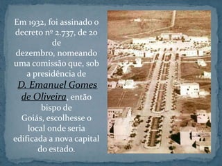 Em 1932, foi assinado o
decreto nº 2.737, de 20
          de
dezembro, nomeando
uma comissão que, sob
   a presidência de
 D. Emanuel Gomes
  de Oliveira, então
        bispo de
  Goiás, escolhesse o
    local onde seria
edificada a nova capital
       do estado.
 