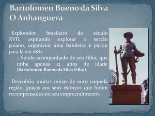 Explorador      brasileiro do    século
XVII, aspirando explorar o sertão
goiano, organizou uma bandeira e partiu
para lá em 1682.
   o Sendo acompanhado de seu filho, que
   tinha apenas 12 anos de idade
   (Bartolomeu Bueno da Silva Filho).

 Descobriu muitas minas de ouro naquela
região, graças aos seus esforços que foram
recompensados no seu empreendimento.
 