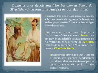 Quarenta anos depois seu filho Bartolomeu Bueno da
Silva Filho voltou com uma bandeira ao local das minas.
                       oDurante três anos, essa nova expedição,
                       sob o comando do segundo Anhangüera,
                       andou pelos sertões à procura dos antigos
                       sítios descoberto.

                       oNão os encontraram, mas chegaram a
                       fundar um núcleo chamado Barra, que
                       em 1727 foi transferido para as margens do
                       rio Vermelho com o nome de Santana,
                       mais tarde se tornando a Vila Bueno, que
                       hoje é a Cidade de Goiás.

                           oBartolomeu Bueno da Silva Filho foi
                           o último dos grandes bandeirantes
                           que desvendou os caminhos para o
                           oeste tornando conhecido o alto
                           sertão brasileiro.
 