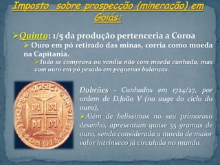 Quinto: 1/5 da produção pertenceria a Coroa
   Ouro em pó retirado das minas, corria como moeda
  na Capitania.
     Tudo se comprava ou vendia não com moeda cunhada, mas
     com ouro em pó pesado em pequenas balanças.


                  Dobrões - Cunhados em 1724/27, por
                  ordem de D.João V (no auge do ciclo do
                  ouro),
                  Além de belíssimos no seu primoroso
                  desenho, apresentam quase 55 gramas de
                  ouro, sendo considerada a moeda de maior
                  valor intrínseco já circulada no mundo.
 