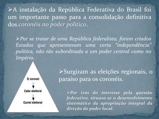 A instalação da República Federativa do Brasil foi
um importante passo para a consolidação definitiva
dos coronéis no poder político.

  Por se tratar de uma República federalista, foram criados
  Estados que apresentavam uma certa “independência”
  política, não tão subordinada a um poder central como no
  Império.

                    Surgiram as eleições regionais, o
                    paraíso para os coronéis.

                       Por trás do interesse pela questão
                       federativa, situava-se o desenvolvimento
                       sistemático da apropriação integral da
                       direção do poder local.
 