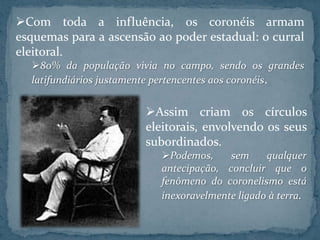Com toda a influência, os coronéis armam
esquemas para a ascensão ao poder estadual: o curral
eleitoral.
  80% da população vivia no campo, sendo os grandes
  latifundiários justamente pertencentes aos coronéis.


                       Assim criam os círculos
                       eleitorais, envolvendo os seus
                       subordinados.
                          Podemos,     sem     qualquer
                          antecipação, concluir que o
                          fenômeno do coronelismo está
                          inexoravelmente ligado à terra.
 