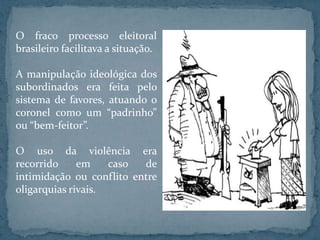 O fraco processo eleitoral
brasileiro facilitava a situação.

A manipulação ideológica dos
subordinados era feita pelo
sistema de favores, atuando o
coronel como um “padrinho”
ou “bem-feitor”.

O uso da violência era
recorrido     em    caso  de
intimidação ou conflito entre
oligarquias rivais.
 