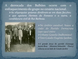A derrocada dos Bulhões ocorre com o
enfraquecimento do grupo no cenário nacional.
  As oligarquias goianas dividiram-se em duas facções:
  a que apoiava Hermes da Fonseca e a outra, a
  candidatura civil de Rui Barbosa.

                          No âmbito estadual, houve a
                          cisão do Partido Democrata
                          (1911-1912) entre:
                          Urbano Gouvêa (bulhonista)
                          Totó Caiado-Eugênio Jardim.

                          A grande força do partido (Gonzaga
                          Jayme-Braz Abrantes-Sebastião Fleury)
                          colocou-se ao lado de Caiado-Jardim.
 