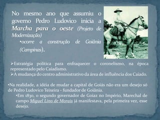 No mesmo ano que assumiu o
 governo Pedro Ludovico inicia a
 Marcha para o oeste (Projeto de
 Modernização)
    •ocorre a construção de Goiânia
     (Campinas).

 Estratégia política para enfraquecer o coronelismo, na época
 representado pelo Caiadismo.
 A mudança do centro administrativo da área de influência dos Caiado.

•Na realidade, a idéia de mudar a capital de Goiás não era um desejo só
de Pedro Ludovico Teixeira - fundador de Goiânia.
    •Em 1830, o segundo governador de Goiaz no Império, Marechal de
    campo Miguel Lino de Morais já manifestava, pela primeira vez, esse
    desejo.
 
