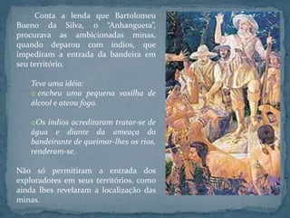 Conta a lenda que Bartolomeu
Bueno da Silva, o “Anhanguera”,
procurava as ambicionadas minas,
quando deparou com índios, que
impediram a entrada da bandeira em
seu território.

   Teve uma idéia:
   o encheu uma pequena vasilha de
   álcool e ateou fogo.

   oOs índios acreditaram tratar-se de
   água e diante da ameaça do
   bandeirante de queimar-lhes os rios,
   renderam-se.

Não só permitiram a entrada dos
exploradores em seus territórios, como
ainda lhes revelaram a localização das
minas.
 
