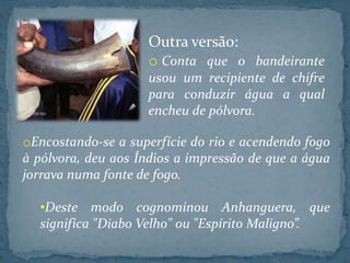 Outra versão:
                    o Conta que o bandeirante
                    usou um recipiente de chifre
                    para conduzir água a qual
                    encheu de pólvora.

oEncostando-se a superfície do rio e acendendo fogo
à pólvora, deu aos Índios a impressão de que a água
jorrava numa fonte de fogo.

  •Deste modo cognominou Anhanguera, que
  significa "Diabo Velho" ou "Espírito Maligno”.
 