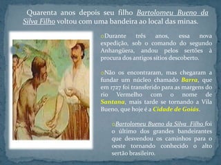 Quarenta anos depois seu filho Bartolomeu Bueno da
Silva Filho voltou com uma bandeira ao local das minas.
                       oDurante     três    anos,     essa    nova
                       expedição, sob o comando do segundo
                       Anhangüera, andou pelos sertões à
                       procura dos antigos sítios descoberto.

                       oNão os encontraram, mas chegaram a
                       fundar um núcleo chamado Barra, que
                       em 1727 foi transferido para as margens do
                       rio Vermelho com o nome de
                       Santana, mais tarde se tornando a Vila
                       Bueno, que hoje é a Cidade de Goiás.

                           oBartolomeu Bueno da Silva Filho foi
                           o último dos grandes bandeirantes
                           que desvendou os caminhos para o
                           oeste tornando conhecido o alto
                           sertão brasileiro.
 