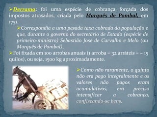 Derrama: foi uma espécie de cobrança forçada dos
impostos atrasados, criada pelo Marquês de Pombal, em
1751.
Correspondia a uma pesada taxa cobrada da população e
que, durante o governo do secretário de Estado (espécie de
primeiro-ministro) Sebastião José de Carvalho e Melo (ou
Marquês de Pombal),
Foi fixada em 100 arrobas anuais (1 arroba = 32 arráteis = ~ 15
quilos), ou seja, 1500 kg aproximadamente.
Como não raramente, o quinto
não era pago integralmente e os
valores não pagos eram
acumulativos, era preciso
intensificar a cobrança,
confiscando-se bens.
 