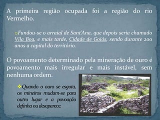 A primeira região ocupada foi a região do rio
Vermelho.
oFundou-se o arraial de Sant’Ana, que depois seria chamado
Vila Boa, e mais tarde, Cidade de Goiás, sendo durante 200
anos a capital do território.
O povoamento determinado pela mineração de ouro é
povoamento mais irregular e mais instável, sem
nenhuma ordem.
Quando o ouro se esgota,
os mineiros mudam-se para
outro lugar e a povoação
definhaoudesaparece.
 