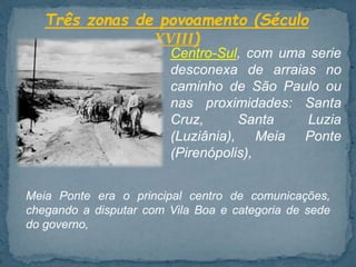 Três zonas de povoamento (Século
XVIII)
Centro-Sul, com uma serie
desconexa de arraias no
caminho de São Paulo ou
nas proximidades: Santa
Cruz, Santa Luzia
(Luziânia), Meia Ponte
(Pirenópolis),
Meia Ponte era o principal centro de comunicações,
chegando a disputar com Vila Boa e categoria de sede
do governo,
 