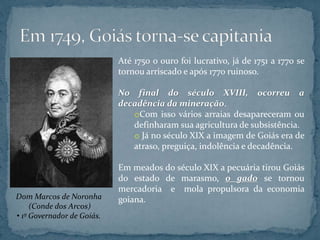 Até 1750 o ouro foi lucrativo, já de 1751 a 1770 se
tornou arriscado e após 1770 ruinoso.
No final do século XVIII, ocorreu a
decadência da mineração.
oCom isso vários arraias desapareceram ou
definharam sua agricultura de subsistência.
o Já no século XIX a imagem de Goiás era de
atraso, preguiça, indolência e decadência.
Em meados do século XIX a pecuária tirou Goiás
do estado de marasmo, o gado se tornou
mercadoria e mola propulsora da economia
goiana.Dom Marcos de Noronha
(Conde dos Arcos)
• 1º Governador de Goiás.
 