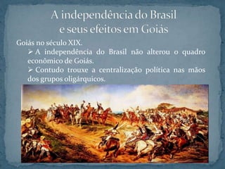 Goiás no século XIX.
 A independência do Brasil não alterou o quadro
econômico de Goiás.
 Contudo trouxe a centralização política nas mãos
dos grupos oligárquicos.
 