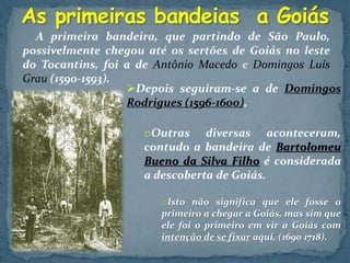 A primeira bandeira, que partindo de São Paulo,
possivelmente chegou até os sertões de Goiás no leste
do Tocantins, foi a de Antônio Macedo e Domingos Luís
Grau (1590-1593).
Depois seguiram-se a de Domingos
Rodrigues (1596-1600),
oOutras diversas aconteceram,
contudo a bandeira de Bartolomeu
Bueno da Silva Filho é considerada
a descoberta de Goiás.
oIsto não significa que ele fosse o
primeiro a chegar a Goiás, mas sim que
ele foi o primeiro em vir a Goiás com
intenção de se fixar aqui, (1690 1718).
 