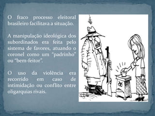 O fraco processo eleitoral
brasileiro facilitava a situação.
A manipulação ideológica dos
subordinados era feita pelo
sistema de favores, atuando o
coronel como um “padrinho”
ou “bem-feitor”.
O uso da violência era
recorrido em caso de
intimidação ou conflito entre
oligarquias rivais.
 
