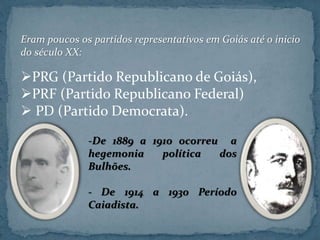 Eram poucos os partidos representativos em Goiás até o inicio
do século XX:
PRG (Partido Republicano de Goiás),
PRF (Partido Republicano Federal)
 PD (Partido Democrata).
-De 1889 a 1910 ocorreu a
hegemonia política dos
Bulhões.
- De 1914 a 1930 Período
Caiadista.
 